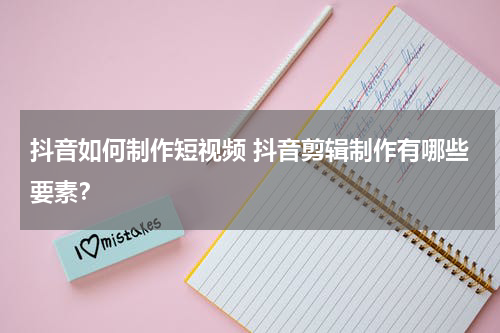 抖音如何制作短视频 抖音剪辑制作有哪些要素？