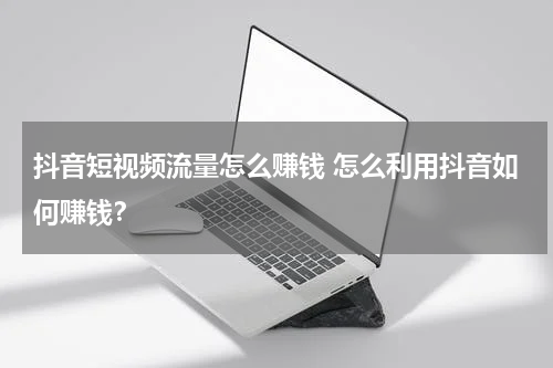 抖音短视频流量怎么赚钱 怎么利用抖音如何赚钱？