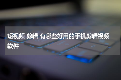 短视频 剪辑 有哪些好用的手机剪辑视频软件