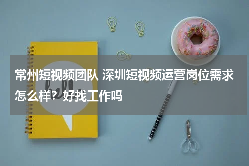 常州短视频团队 深圳短视频运营岗位需求怎么样？好找工作吗