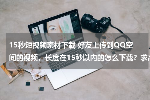15秒短视频素材下载 好友上传到QQ空间的视频，长度在15秒以内的怎么下载？求高手指点