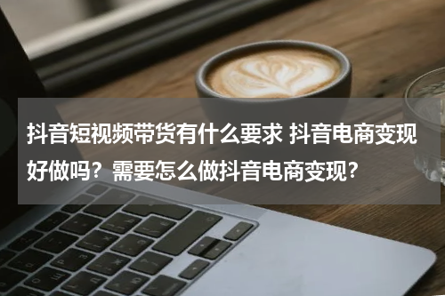 抖音短视频带货有什么要求 抖音电商变现好做吗？需要怎么做抖音电商变现？