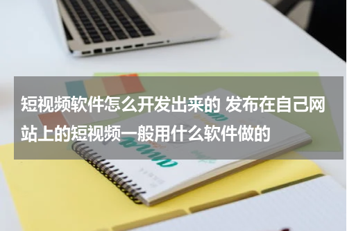 短视频软件怎么开发出来的 发布在自己网站上的短视频一般用什么软件做的