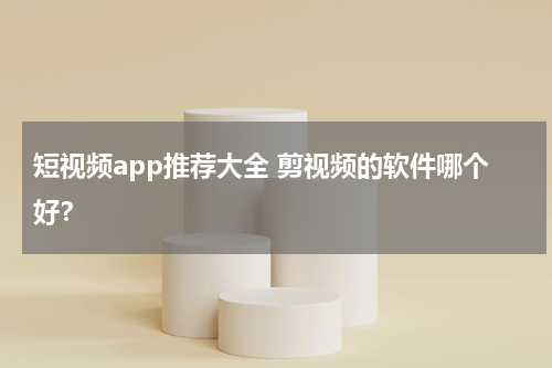 短视频app推荐大全 剪视频的软件哪个好？