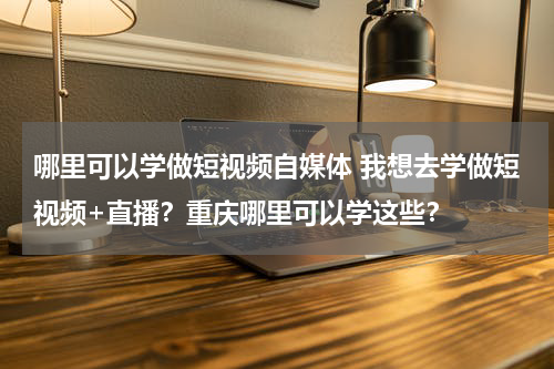 哪里可以学做短视频自媒体 我想去学做短视频+直播？重庆哪里可以学这些？