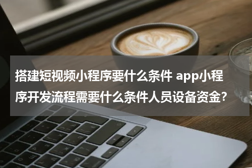 搭建短视频小程序要什么条件 app小程序开发流程需要什么条件人员设备资金？