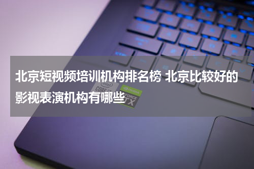 北京短视频培训机构排名榜 北京比较好的影视表演机构有哪些