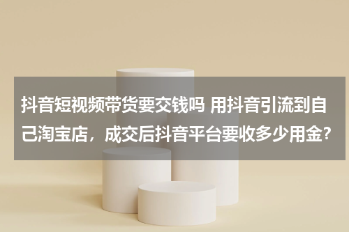 抖音短视频带货要交钱吗 用抖音引流到自己淘宝店，成交后抖音平台要收多少用金？