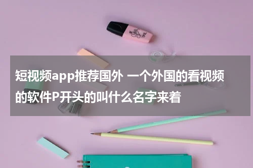 短视频app推荐国外 一个外国的看视频的软件P开头的叫什么名字来着