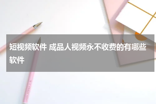 短视频软件 成品人视频永不收费的有哪些软件