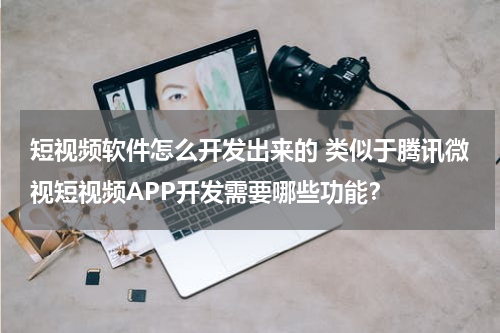 短视频软件怎么开发出来的 类似于腾讯微视短视频APP开发需要哪些功能？