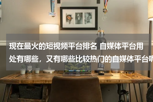 现在最火的短视频平台排名 自媒体平台用处有哪些，又有哪些比较热门的自媒体平台呢？