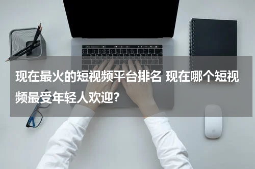 现在最火的短视频平台排名 现在哪个短视频最受年轻人欢迎？