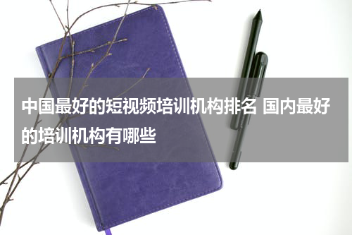 中国最好的短视频培训机构排名 国内最好的培训机构有哪些