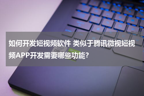 如何开发短视频软件 类似于腾讯微视短视频APP开发需要哪些功能？