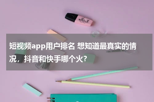 短视频app用户排名 想知道最真实的情况，抖音和快手哪个火？