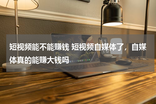 短视频能不能赚钱 短视频自媒体了，自媒体真的能赚大钱吗