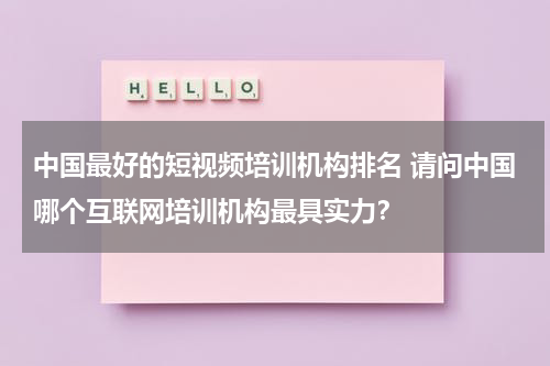 中国最好的短视频培训机构排名 请问中国哪个互联网培训机构最具实力？