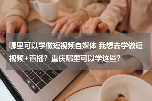 哪里可以学做短视频自媒体 我想去学做短视频+直播？重庆哪里可以学这些？