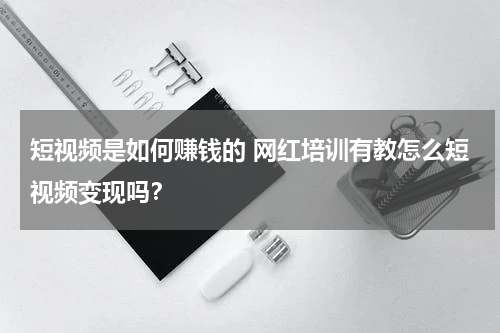 短视频是如何赚钱的 网红培训有教怎么短视频变现吗？