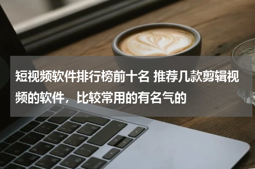 短视频软件排行榜前十名 推荐几款剪辑视频的软件，比较常用的有名气的
