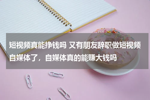 短视频真能挣钱吗 又有朋友辞职做短视频自媒体了，自媒体真的能赚大钱吗