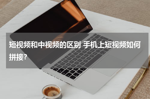 短视频和中视频的区别 手机上短视频如何拼接？