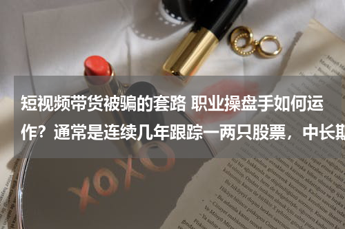 短视频带货被骗的套路 职业操盘手如何运作？通常是连续几年跟踪一两只股票，中长期上涨周期结束才考虑退出