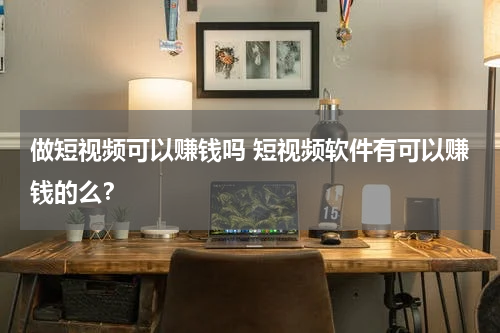 做短视频可以赚钱吗 短视频软件有可以赚钱的么？