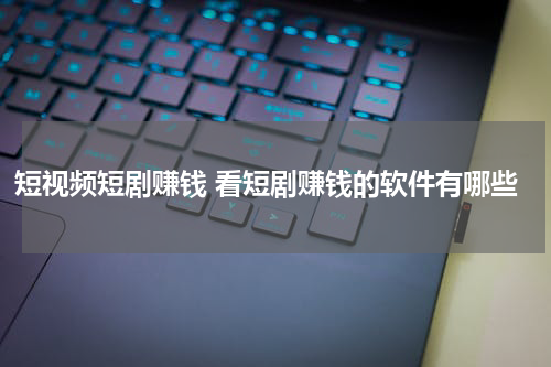 短视频短剧赚钱 看短剧赚钱的软件有哪些