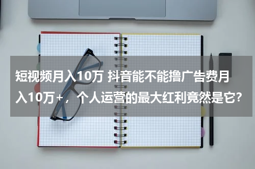 短视频月入10万 抖音能不能撸广告费月入10万+，个人运营的最大红利竟然是它？