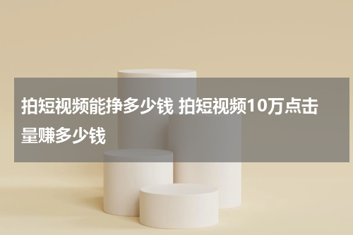 拍短视频能挣多少钱 拍短视频10万点击量赚多少钱