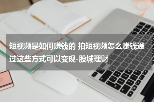 短视频是如何赚钱的 拍短视频怎么赚钱通过这些方式可以变现-股城理财