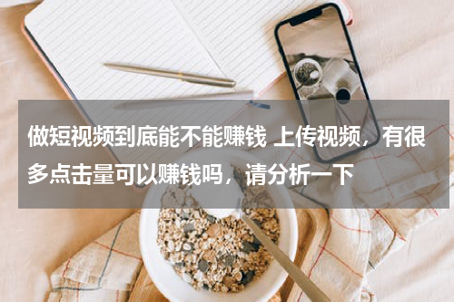 做短视频到底能不能赚钱 上传视频，有很多点击量可以赚钱吗，请分析一下