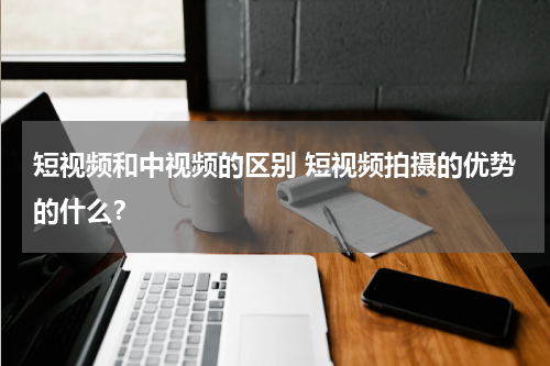 短视频和中视频的区别 短视频拍摄的优势的什么？
