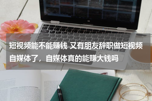 短视频能不能赚钱 又有朋友辞职做短视频自媒体了，自媒体真的能赚大钱吗