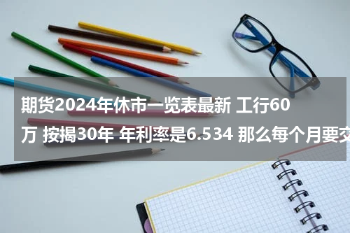 期货2024年休市一览表最新 工行60万 按揭30年 年利率是6.534 那么每个月要交多少？