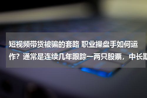 短视频带货被骗的套路 职业操盘手如何运作？通常是连续几年跟踪一两只股票，中长期上涨周期结束才考虑退出
