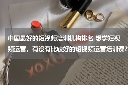 中国最好的短视频培训机构排名 想学短视频运营，有没有比较好的短视频运营培训课？
