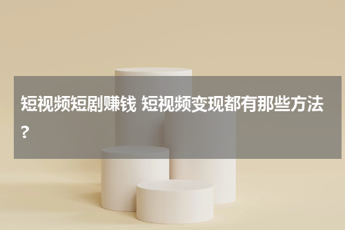 短视频短剧赚钱 短视频变现都有那些方法?