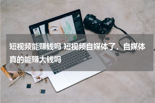 短视频能赚钱吗 短视频自媒体了，自媒体真的能赚大钱吗