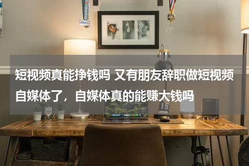 短视频真能挣钱吗 又有朋友辞职做短视频自媒体了，自媒体真的能赚大钱吗