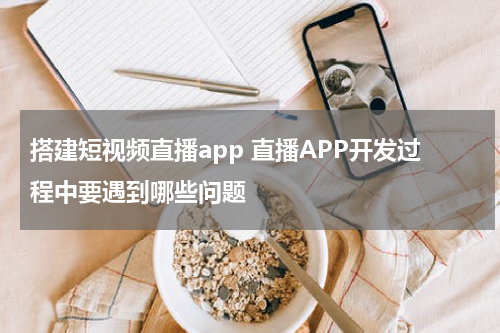 搭建短视频直播app 直播APP开发过程中要遇到哪些问题