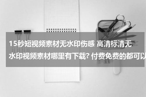 15秒短视频素材无水印伤感 高清标清无水印视频素材哪里有下载? 付费免费的都可以