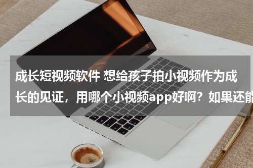 成长短视频软件 想给孩子拍小视频作为成长的见证，用哪个小视频app好啊？如果还能赚钱的话就更好了！