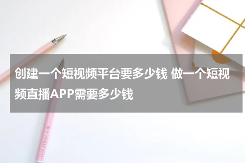 创建一个短视频平台要多少钱 做一个短视频直播APP需要多少钱