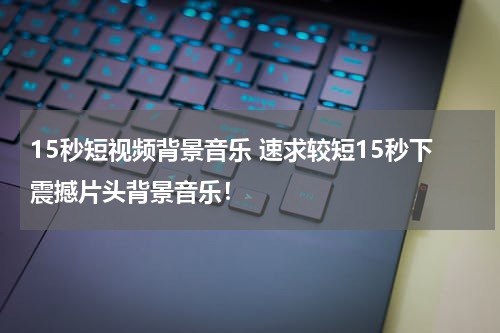 15秒短视频背景音乐 速求较短15秒下震撼片头背景音乐！