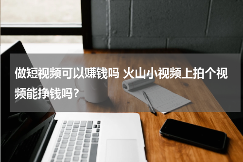 做短视频可以赚钱吗 火山小视频上拍个视频能挣钱吗？