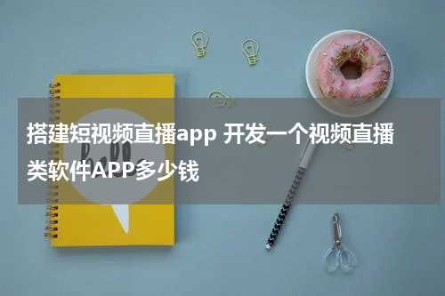 搭建短视频直播app 开发一个视频直播类软件APP多少钱