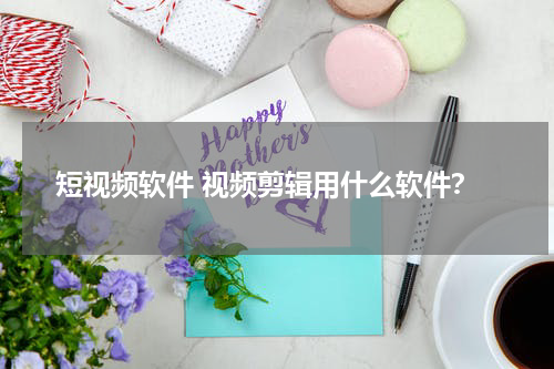 短视频软件 视频剪辑用什么软件？